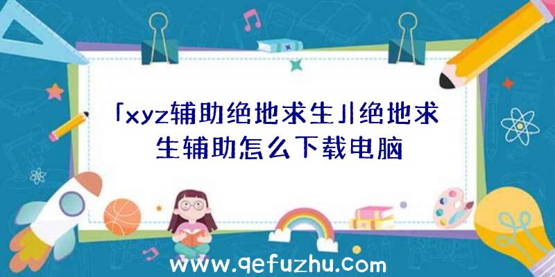 「xyz辅助绝地求生」|绝地求生辅助怎么下载电脑